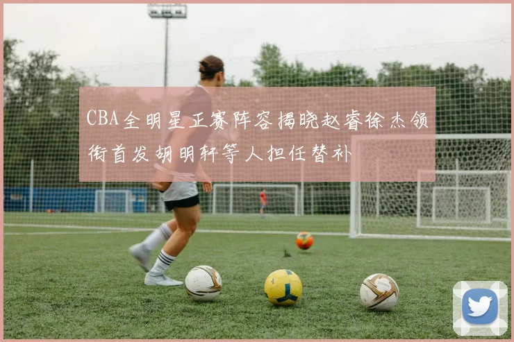 CBA全明星正赛阵容揭晓赵睿徐杰领衔首发胡明轩等人担任替补