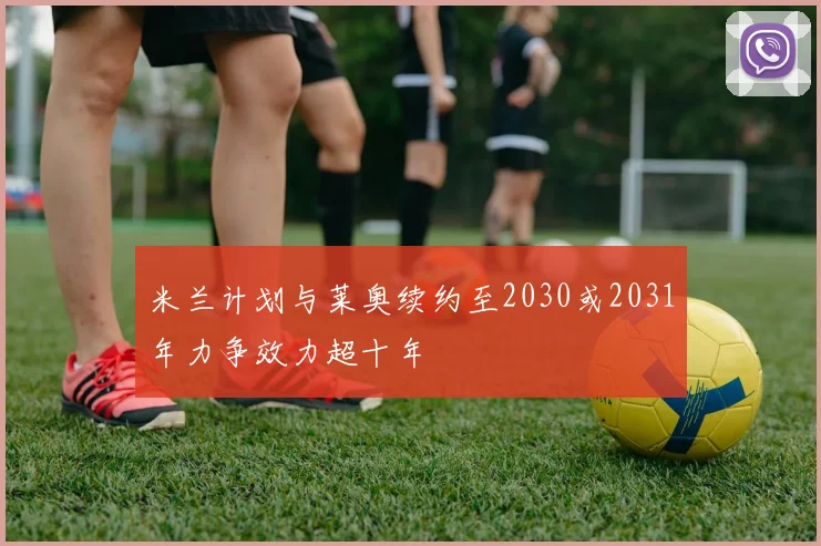 米兰计划与莱奥续约至2030或2031年力争效力超十年