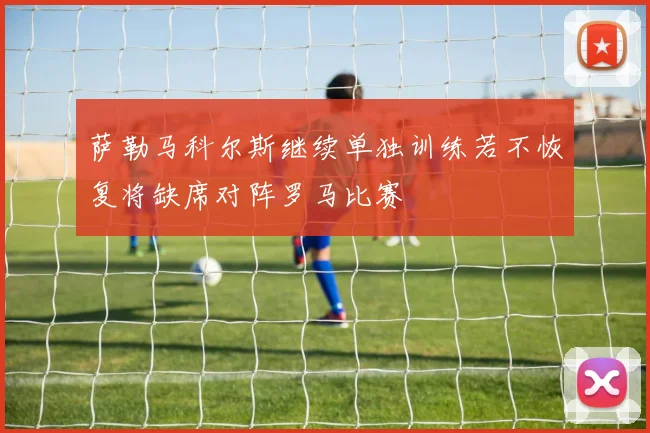 萨勒马科尔斯继续单独训练若不恢复将缺席对阵罗马比赛