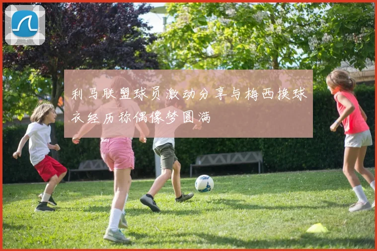 利马联盟球员激动分享与梅西换球衣经历称偶像梦圆满