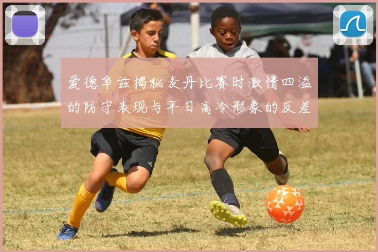 爱德华兹揭秘麦丹比赛时激情四溢的防守表现与平日高冷形象的反差