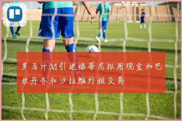 罗马计划引进福蒂尼拟用现金加巴尔丹齐和沙拉维外租交易