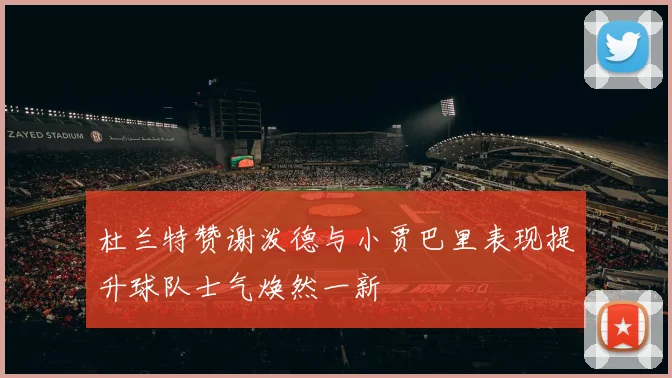 杜兰特赞谢泼德与小贾巴里表现提升球队士气焕然一新