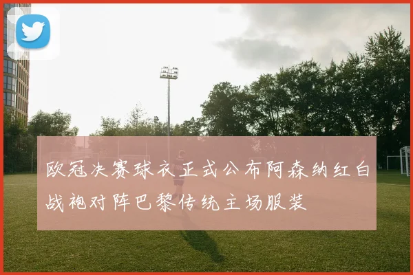 欧冠决赛球衣正式公布阿森纳红白战袍对阵巴黎传统主场服装