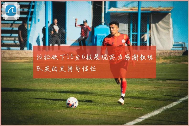 拉松砍下16分6板展现实力感谢教练队友的支持与信任